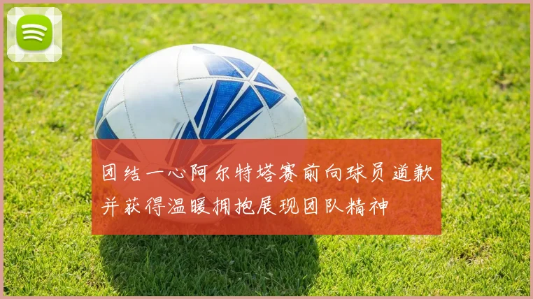 团结一心阿尔特塔赛前向球员道歉并获得温暖拥抱展现团队精神