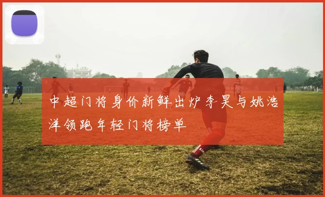 中超门将身价新鲜出炉李昊与姚浩洋领跑年轻门将榜单