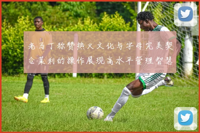 老马丁称赞热火文化与字母完美契合莱利的操作展现高水平管理智慧