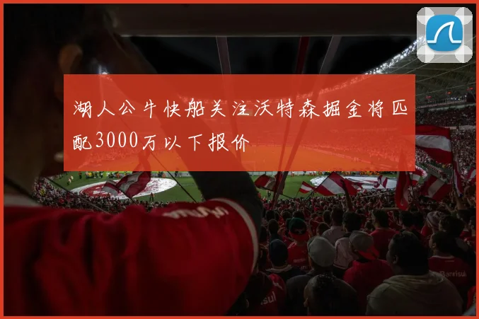 湖人公牛快船关注沃特森掘金将匹配3000万以下报价