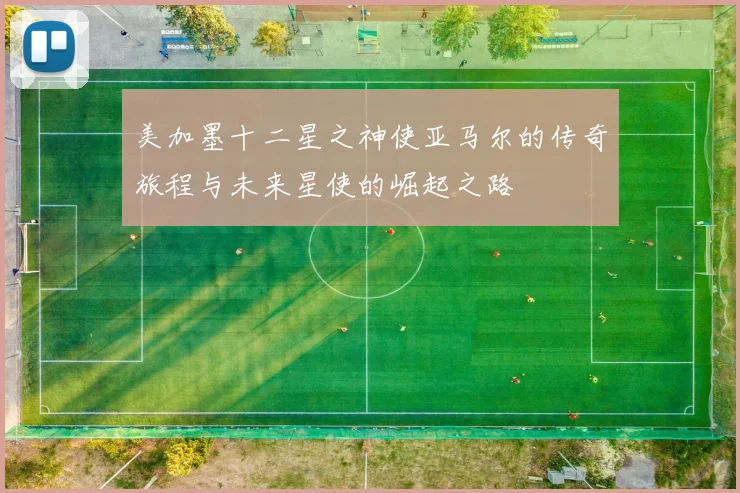 美加墨十二星之神使亚马尔的传奇旅程与未来星使的崛起之路