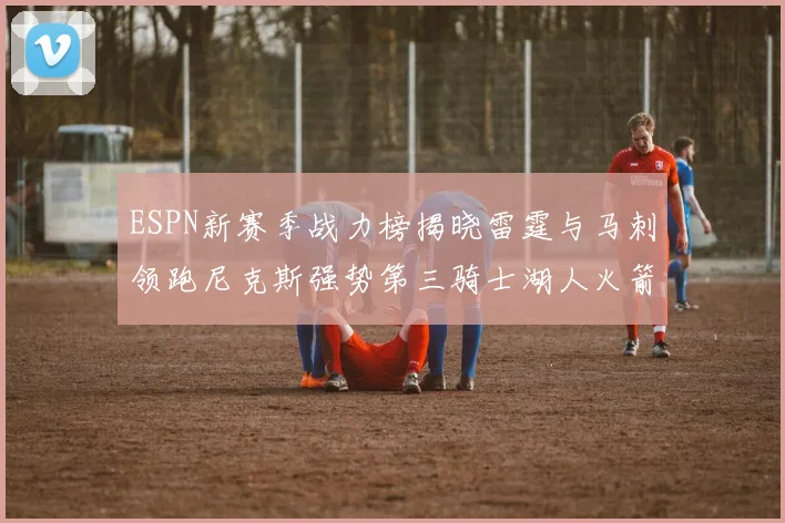 ESPN新赛季战力榜揭晓雷霆与马刺领跑尼克斯强势第三骑士湖人火箭表现不俗