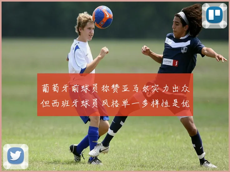 葡萄牙前球员称赞亚马尔实力出众但西班牙球员风格单一多样性是优势