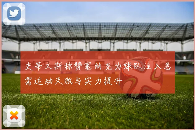 史蒂文斯称赞塞纳克为球队注入急需运动天赋与实力提升
