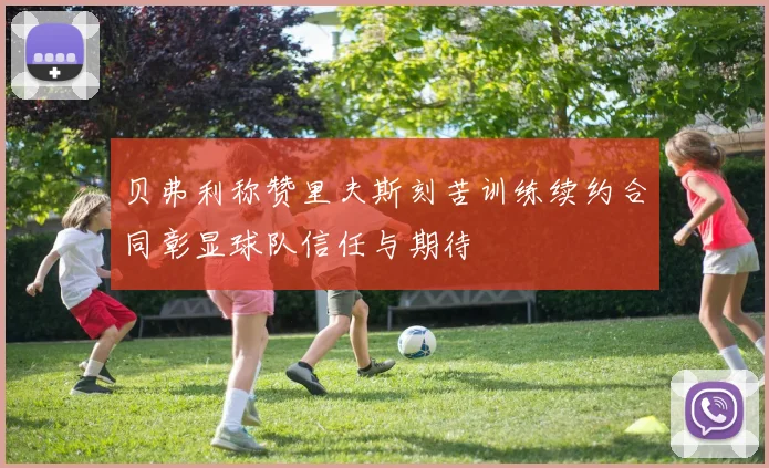 贝弗利称赞里夫斯刻苦训练续约合同彰显球队信任与期待