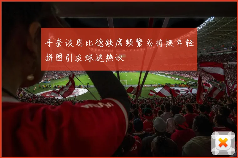 手套谈恩比德缺席频繁或将换年轻拼图引发球迷热议