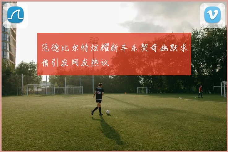范德比尔特炫耀新车东契奇幽默求借引发网友热议