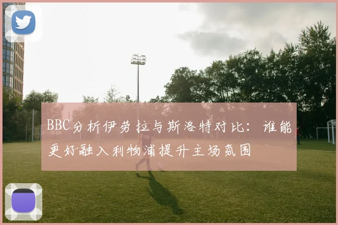 BBC分析伊劳拉与斯洛特对比：谁能更好融入利物浦提升主场氛围