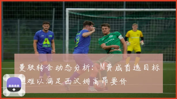 曼联转会动态分析：M费成首选目标但难以满足西汉姆高昂要价