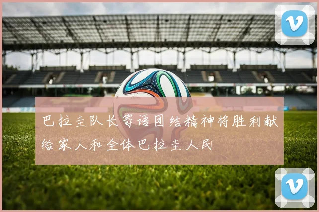 巴拉圭队长寄语团结精神将胜利献给家人和全体巴拉圭人民