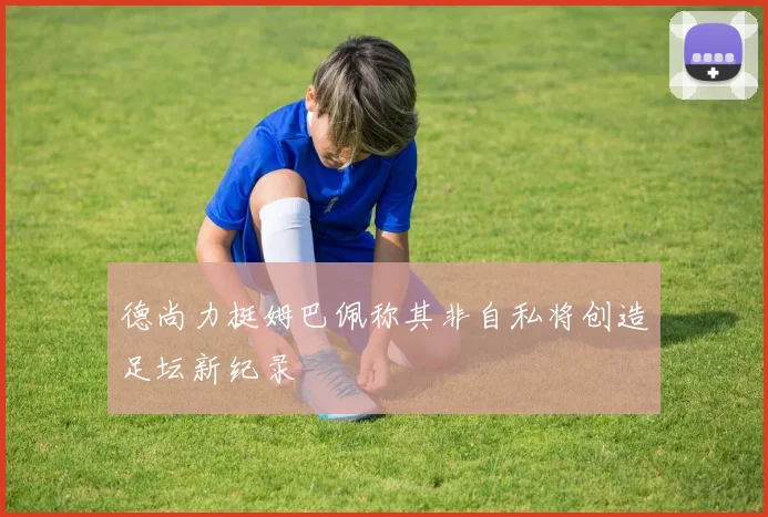德尚力挺姆巴佩称其非自私将创造足坛新纪录